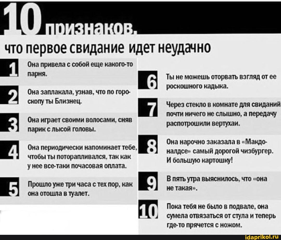 что первое свидание идет неудачно
Она привела с собой еще какого-то парня.
Она заплакала, узнав, что по горо- скопу ты Близнец.
Она играет своими волосами, сняв парик с лысой головы.
Она периодически напоминает тебе,
чтобы ты поторапливался, так как унее все-таки почасовая оплата.
Прошло уже три часа с тех пор, как К:
она отошла в туалет.
Ты не можешь оторвать взгляд от ее роскошного кадыка.
Через стекло в комнате для свиданий почти ничего не слышно, а передачу
распотрошили вертухаи.
Она нарочно заказала в "Макдо- налдсе" самый дорогой чизбургер.
И большую картошку!
В пять утра выяснилось, что "она не такая".
Пока тебя не было в подвале, она сумела отвязаться от стула и теперь где-то прячется с ножом.