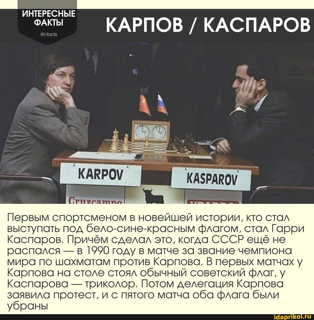 ИНТЕРЕСНЫЕ
ФАКТЫ КАРПОВ / КАСПАРОВ
Первым спортсменом в новейшей истории, кто стал
выступать под бело-сине-красным флагом, стал Гарри
Каспаров. Причём сделал это, когда СССР еще не распался - в 1990 году в матче за звание чемпиона мира по шахматам против Карпова. В первых матчах у
Карпова на столе стоял обычный советский флаг, у
Каспарова - триколор. Потом делегация Карпова заявила протест, и с пятого матча оба флага были