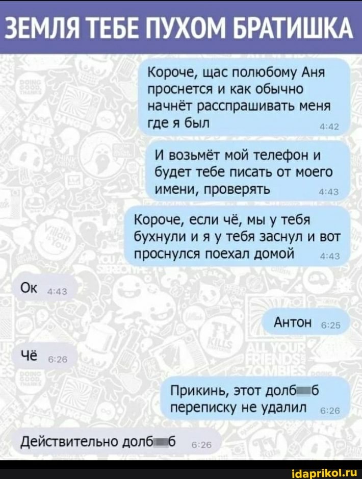 ЗЕМЛЯ ТЕБЕ ПУХОМ БРАТИШКА
Короче, щас полюбому Аня проснется и как обычно начнёт расспрашивать меня где я был
И возьмёт мой телефон и будет тебе писать от моего имени, проверять
Короче, если чё, мы у тебя бухнули и яу у тебя заснул и вот проснулся поехал домой
ОК 43
АНТОН в-25
Прикинь, этот долбеяб переписку не удалил ваз
ваз
Действительно доле- зав