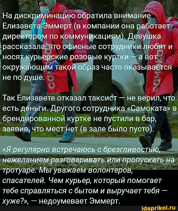 На дискриминацию обратила знимание
Елизавета Эммерт (в компании она работа диреки по ммуникациям}. Деву ка рассказала, что офисные сот\ носят курьарские оспорые кур- -а во: окружающия та пшаз час .тазывается не по душе.
Так Елизавете отказал таксист - не верил, что есть деньги. Другого сотрудника "Сэмската" в
брендированной куртке не пустили в бар,
заявир, что мест нет (в зале было пусто).
вотречаюсь с б; нежеланием разговари: тротуаре. Мы уважаем волоитеров, пускать па спасателей. Чем курьер, который помогает тебе справляться с бытом и выручает тебя - хуже?", - недоумевает Эмыерт.
пускать па