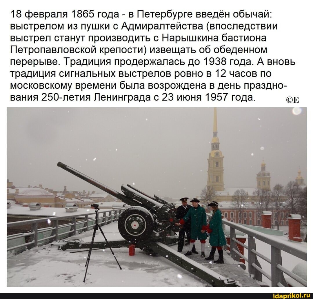 18 февраля 1865 года - в Петербурге введён обычай: выстрелом из пушки с Адмиралтейства (впоследствии выстрел станут производить с Нарышкина бастиона
Петропавловской крепости) извещать об обеденном перерыве. Традиция продержалась до 1938 года. А вновь традиция сигнальных выстрелов ровно в 12 часов по московскому времени была возрождена в день праздно- вания 250-летия Ленинграда с 23 июня 1957 года. СЕ