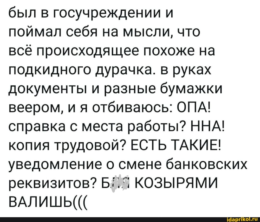 был в госучреждении и поймал себя на мысли, что всё происходящее похоже на подкидного дурачка. в руках документы и разные бумажки веером, и я отбиваюсь: ОПА! справка с места работы? ННА! копия трудовой? ЕСТЬ ТАКИЕ! уведомление о смене банковских реквизитов? КОЗЫРЯМИ ВАЛИШЬ(((