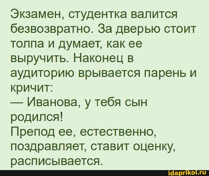 Экзамен, студентка валится безвозвратно. За дверью стоит толпа и думает, как ее выручить. Наконец в аудиторию врывается парень и кричит:
- Иванова, у тебя сын родился!
Препод ее, естественно, поздравляет, ставит оценку, расписывается.