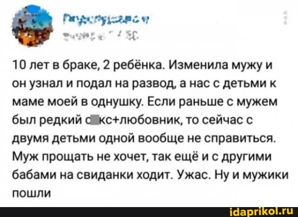 10 лет браке, 2 ребёнка. Изменила мужу и он узнал и подал на развод, а нас с детьми к маме моей в однушку. Если раньше с мужем был редкий то сейчас с двумя детьми одной вообще не справиться.
Муж прощать не хочет, так ещё и с другими бабами на свиданки ходит. Ужас. Ну и мужики пошли