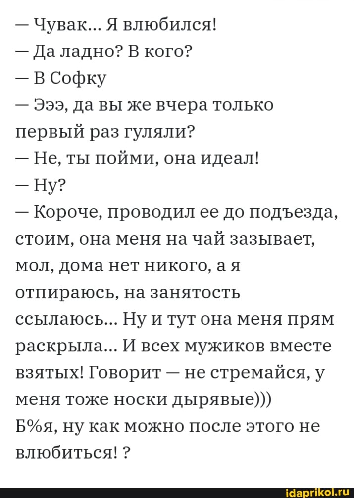 - Чувак... Я влюбился!
- Да ладно? В кого?
- В Софку
- Эээ, да вы же вчера только первый раз гуляли?
- Не, ты пойми, она идеал!
- Ну?
- Короче, проводил ее до подезда, стоим, она меня на чай зазывает, мол, дома нет никого, ая отпираюсь, на занятость ссылаюсь... Ну и тут она меня прям раскрыла... И всех мужиков вместе взятых! Говорит - не стремайся, у меня тоже носки дырявые)))
ну как можно после этого не влюбиться! ?