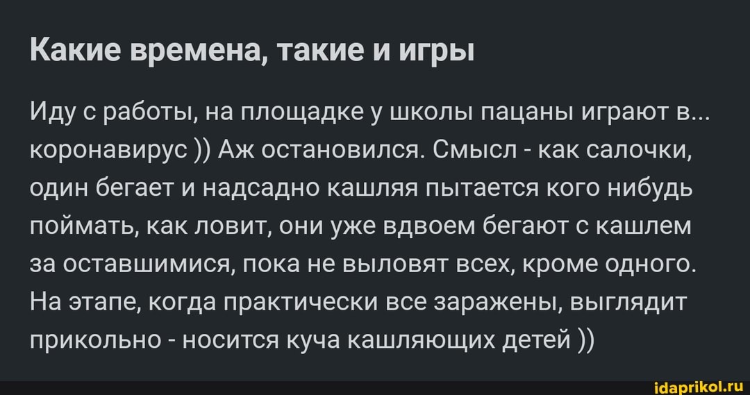 Какие времена, такие и игры
Иду с работы, на площадке у школы пацаны играют в...
коронавирус Аж остановился. Смысл - как салочки, один бегает и надсадно кашляя пытается кого нибудь поймать, как ловит, они уже вдвоем бегают с кашлем за оставшимися, пока не выловят всех, кроме одного.
На этапе, когда практически все заражены, выглядит прикольно - носится куча кашляющих детей