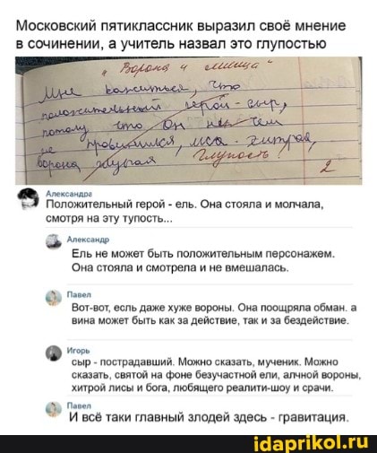 Московский пятиклассник выразил своё мнение в сочинении, а учитель назвал это глупостью
Положительный герой - ель. Она стояла и молчала, смотря на эту тупость...
Ель не может быть положительным персонажем.
Она стояла и смотрела и не вмешалась.
Вот-вот, есль даже хуже вороны. Она поощряла обман. а вина может быть как за действие, так и за бездействие.
'сыр - пострадавший. Можно сказать, мученик. Можно
'сказать, святой на фоне безучастной ели, алчной вороны, хитрой лисы и бога, любящего реалити-шоу и срачи.
И всё таки главный злодей здесь - гравитация.