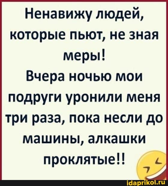 Ненавижу людей, которые пьют, не зная меры!
Вчера ночью мои
подруги уронили меня три раза, пока несли до машины, алкашки проклятые!!