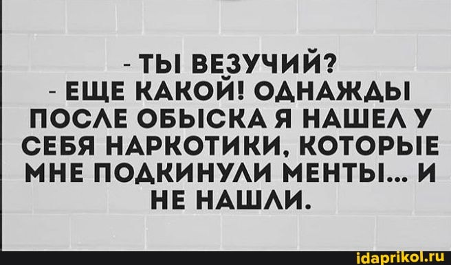 - ТЫ ВЕЗУЧИЙ?
- ЕЩЕ КАКОЙ! ОДНАЖДЫ ПОСЛЕ ОБЫСКА Я НАШЕЛУ СЕБЯ НАРКОТИКИ, КОТОРЫЕ МНЕ ПОДКИНУЛИ МЕНТЫ... И НЕ НАШЛИ.