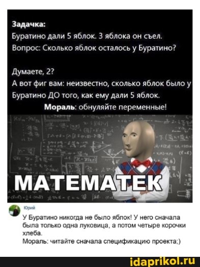 Задачк:
Думаете, 2?
Буратино дали яблок. яблока он сел.
Вопрос: Сколько яблок осталось Буратино?
А вот фиг вам: неизвестно, сколько яблок было у
Буратино ДО того, как ему дали 5 яблок.
Мораль: обнуляйте переменные!
У Буратино никогда не было яблок! У него сначала была только одна луковица, а потом четыре корочки хлеба
Мораль: читайте сначала спецификацию проекта)