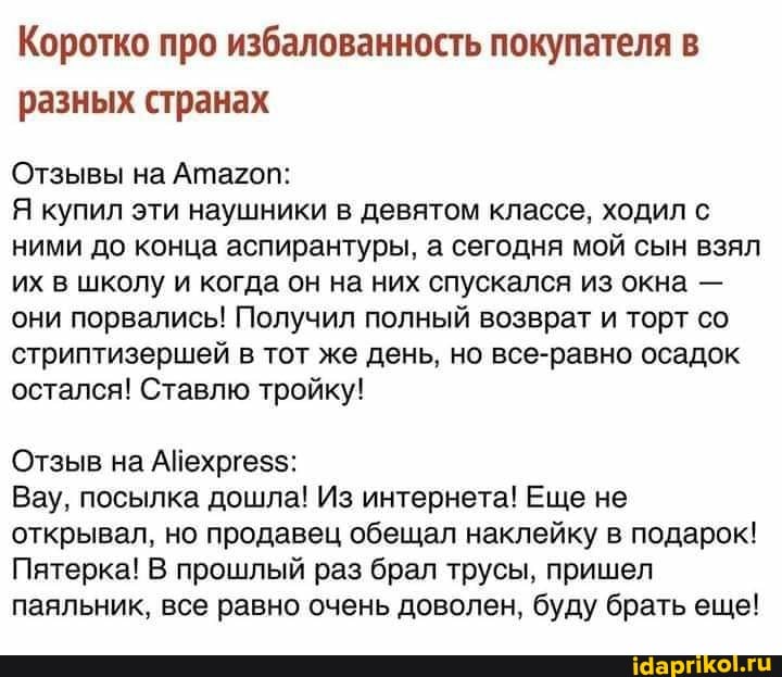 Коротко про избалованность покупателя в разных странах
Отзывы на Атагоп:
Я купил эти наушники в девятом классе, ходил с ними до конца аспирантуры, а сегодня мой сын взял их в школу и когда он на них спускался из окна - они порвались! Получил полный возврат и торт со стриптизершей в тот же день, но все-равно осадок остался! Ставлю тройку!
Отзыв на
Вау, посылка дошла! Из интернета! Еще не открывал, но продавец обещал наклейку в подарок!
Пятерка! В прошлый раз брал трусы, пришел паяльник, все равно очень доволен, буду брать еще!