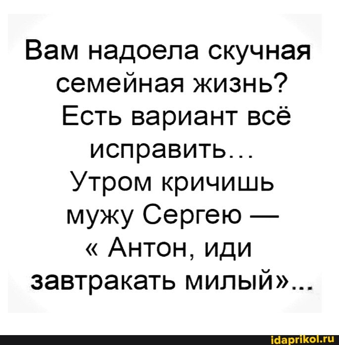Вам надоела скучная семейная жизнь?
Есть вариант всё
исправить...
Утром кричишь мужу Сергею -
" Антон, иди завтракать милый"...