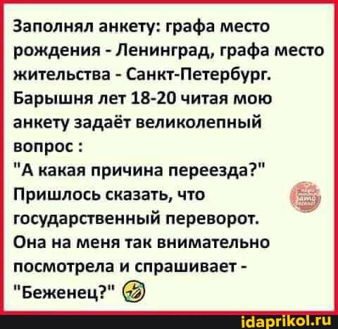 Заполнял анкету: графа место рождения - Ленинград, графа место жительства - Санкт-Петербург.
Барышня лет 18-20 читая мою анкету задаёт великолепный вопрос:
"А какая причина переезда?"
Пришлось сказать, что государственный переворот.
Она на меня так внимательно
посмотрела и спрашивает -
"Беженец?"