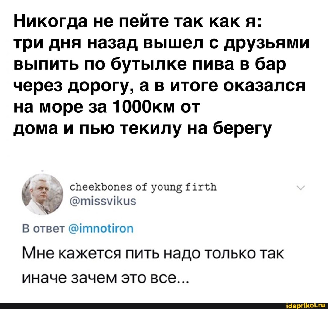 Никогда не пейте так как я:
три дня назад вышел с друзьями выпить по бутылке пива в бар через дорогу, а в итоге оказался на море за 1000км от
дома и пью текилу на берегу
В ответ @итпойгоп
Мне кажется пить надо только так иначе зачем это все...