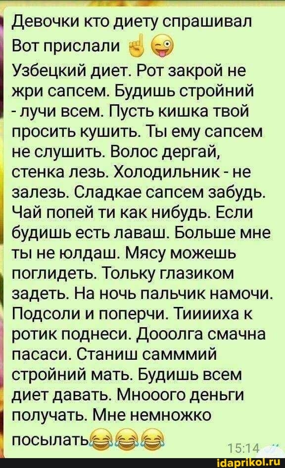 I Девочки кто диету спрашивал
Узбецкий диет. Рот закрой не
жри сапсем. Будишь стройний
лучи всем. Пусть кишка твой
просить кушить. Ты ему сапсем
не слушить. Волос дергай,
стенка лезь. Холодильник не
залезь. Сладкае сапсем забудь.
Чай попей ти как нибудь. Если I
будишь есть лаваш. Больше мне
ты не юлдаш. Мясу можешь
поглидеть. Тольку глазиком
задеть. На ночь пальчик намочи.
Подсоли и поперчи. Тииииха к
I ротик поднеси. Дооолга смачна
I пасаси. Станиш самммий
I
стройний мать. Будишь всем
диет давать. Мнооого деньги
получать. Мне немножко
I