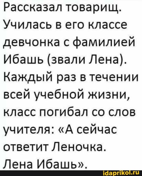 Рассказал товарищ.
Училась в его классе девчонка с фамилией
Ибашь (звали Лена).
Каждый раз в течении всей учебной жизни, класс погибал со слов учителя: "А сейчас ответит Леночка.
Лена Ибашь".