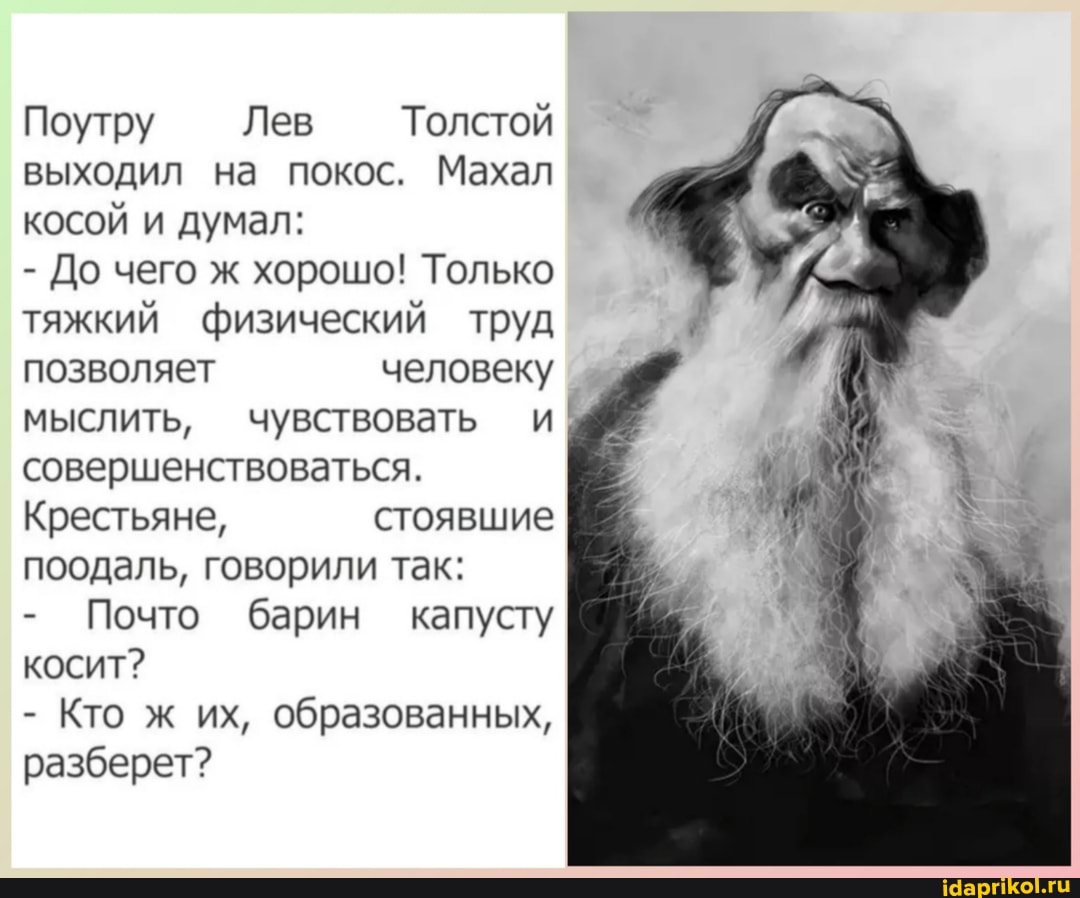 Поутру Лев Толстой выходил на покос. Махал косой и думал:
- До чего ж хорошо! Только тяжкий физический труд позволяет человеку мыслить, чувствовать и; совершенствоваться.
Крестьяне, стоявшие поодаль, говорили так:
- Почто барин капусту косит?
- Кто ж их, образованных, разберет?
