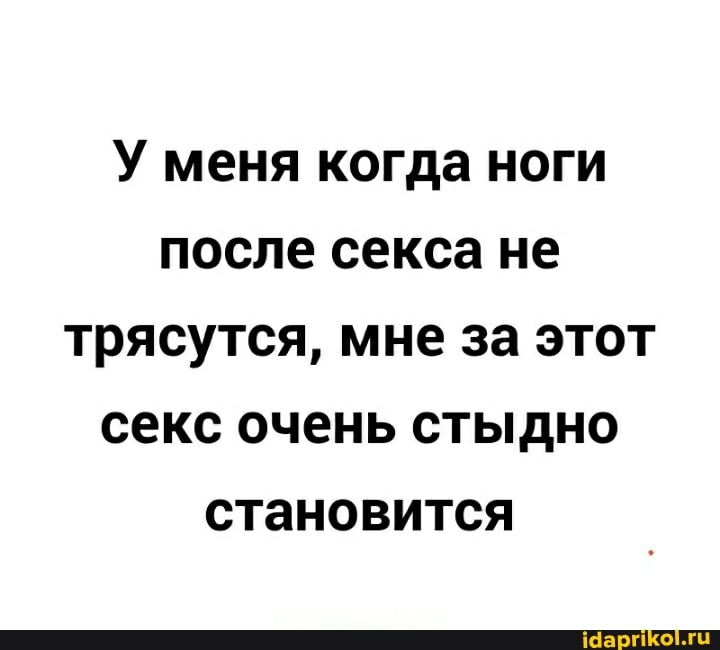 У меня когда ноги после секса не трясутся, мне за этот секс очень стыдно становится