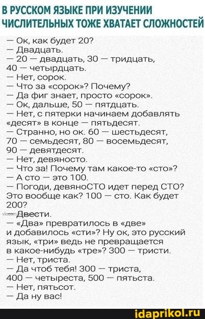 В РУССКОМ ЯЗЫКЕ ПРИ ИЗУЧЕНИИ ЧИСЛИТЕЛЬНЫХ ТОЖЕ ХВАТАЕТ СЛОЖНОСТЕЙ
- Ок, как будет 20?
- Двадцать.
- 20 - двадцать, 30 - тридцать,
40 - четырдцать.
- Нет, сорок.
- Что за "сорок"? Почему?
- Да фиг знает, просто "сорок".
- Ок, дальше, 50 - пятдцать.
- Нет, с пятерки начинаем добавлять
"десят" в конце - пятьдесят.
- Странно, но ок. 60 - шестьдесят,
70 - семьдесят, 80 - восемьдесят,
90 - девятдесят.
- Нет, девяносто.
- Что за! Почему там какое-то "сто"?
- Асто - это 100.
- Погоди, девяноСТО идет перед СТО?
Это вообще как? 100 - сто. Как будет
200?
-"Двести.
- "Два" превратилось в "две"
и добавилось "сти"? Ну ок, это русский язык, "три" ведь не превращается
в какое-нибудь "тре"? 300 - тристи.
- Нет, триста.
- Да чтоб тебя! 300 - триста,
400 - четыреста, 500 - пятьста.
- Нет, пятьсот.
- Дану вас!