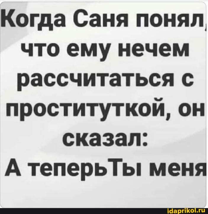 Когда Саня понял что ему нечем рассчитаться с
проституткой, он
сказал:
А теперьТы меня