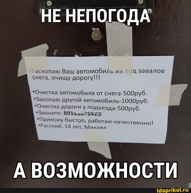 НЕ НЕПОГОДА
'аскопаю Ваш автомобиль из под завалов снега, очищу дорогу!!!
*Очистка автомобиля от снега-500руб.
*Закопаю другой автомобиль- 1000руб
*Очистка дороги у подезда-500руб.
*Звоните:
*Прихожу быстро, работаю качественно!
*Русский, 14 лет, Михаил
А ВОЗМОЖНОСТИ