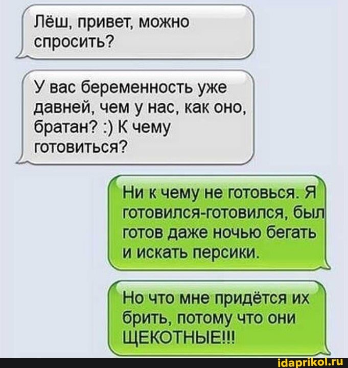 Лёш, привет, можно спросить?
У вас беременность уже
давней, чем у нас, как оно,
братан? К чему готовиться?
Ни кчему не готовься. Я готовился-готовился, бы готов даже ночью бегать и искать персики.
Но что мне придётся их брить, потому что они
ЩЕКОТНЫЕ!