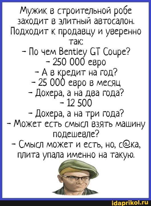 Мужик в строительной робе заходит в эЛитный автосалон.
Подходит к продавцу и уверенно так
- По чем Вепшеу СТ Соире?
- 250 000 евро
- А в кредит на год?
- 25 000 евро в месяц
- Дохера, а на два года?
- 125
- Дохера, а на три года?
Может есть смысЛ взять машину подешевле?
Смысл может и есть, но,
ПЛита упала именно на такую.
