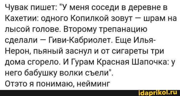 Чувак пишет: "У меня соседи в деревне в
Кахетии: одного Копилкой зовут - шрам на лысой голове. Второму трепанацию сделали - Гиви-Кабриолет. Еще Илья-
Нерон, пьяный заснул и от сигареты три дома сгорело. И Гурам Красная Шапочка: у него бабушку волки сели".
Отэто я понимаю, нейминг