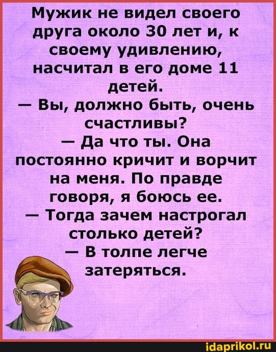 Мужик не видел своего друга около 30 лети, к своему удивлению, насчитал в его доме 11 детей.
- Вы, должно быть, очень счастливы?
- Да что ты. Она постоянно кричит и ворчит
на меня. По правде говоря, я боюсь ее.
- Тогда зачем настрогал столько детей?
- В толпе легче
затеряться.
