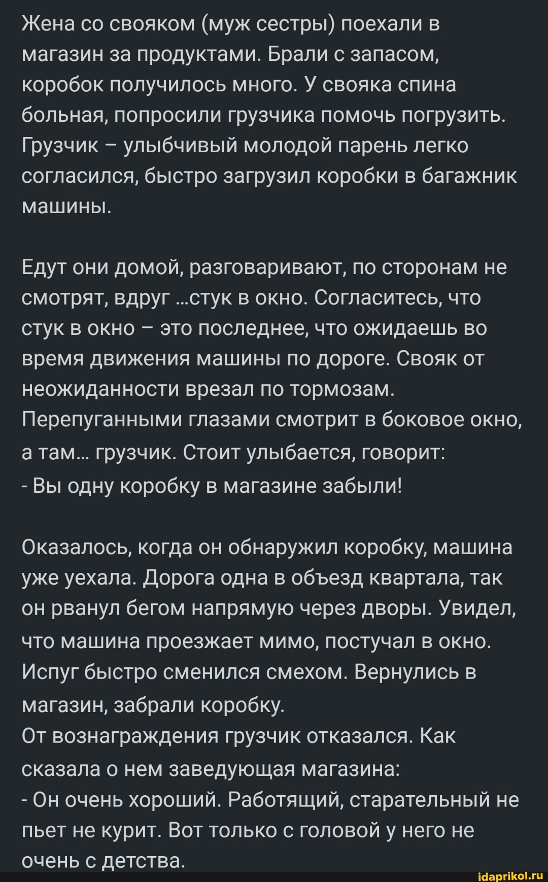 Жена со свояком (муж сестры) поехали магазин за продуктами. Брали с запасом, коробок получилось много. У свояка спина больная, попросили грузчика помочь погрузить.
Грузчик - улыбчивый молодой парень легко согласился, быстро загрузил коробки в багажник машины.
Едут они домой, разговаривают, по сторонам не смотрят, вдруг ...стук в окно. Согласитесь, что стук в окно - это последнее, что ожидаешь во время движения машины по дороге. Свояк от неожиданности врезал по тормозам.
Перепуганными глазами смотрит в боковое окно, а там... грузчик. Стоит улыбается, говорит:
- Вы одну коробку в магазине забыли!
Оказалось, когда он обнаружил коробку, машина уже уехала. Дорога одна в обезд квартала, так он рванул бегом напрямую через дворы. Увидел, что машина проезжает мимо, постучал в окно.
Испуг быстро сменился смехом. Вернулись магазин, забрали коробку.
От вознаграждения грузчик отказался. Как сказала о нем заведующая магазина:
- Он очень хороший. Работящий, старательный не пьет не курит. Вот только с головой у него не очень с детства.