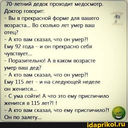 70-летний дедок проходит медосмотр.
Доктор говорит:
- Вы в прекрасной форме для вашего возраста... Во сколько лет умер ваш отец?
- А кто вам сказал, что он умер?!
Ему 92 года - и он прекрасно себя чувствует.
Поразительно! А в каком возрасте
'умер ваш дед?
- А ко вам сказал, что он умер?!
Ему 115 лет - и на следующей неделе он женится...
С ума сойти! А что это ему приспичило женится в 115 лет?! !
- А кто вам сказал, что ему приспичило