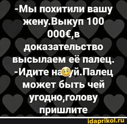 -Мы похитили вашу жену.Выкулп 100
600, в
Доказательство высылаем её палец.
-Идите может быть чей угодно, голову пришлите