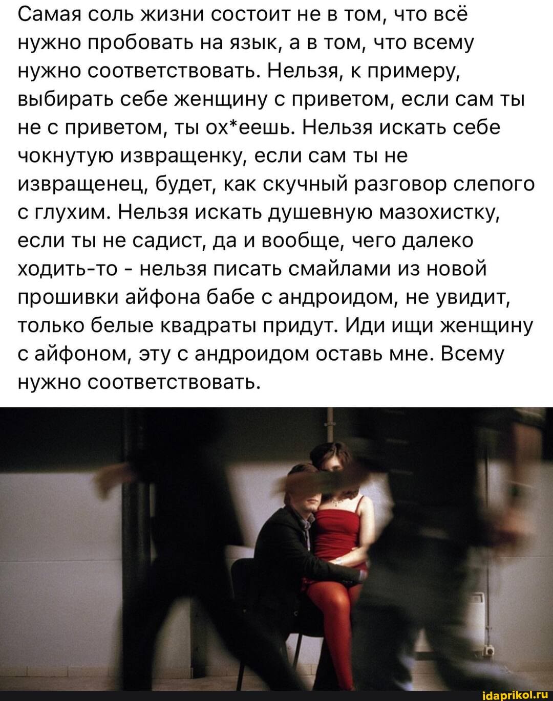 Самая соль жизни состоит не в том, что всё нужно пробовать на язык, а в том, что всему нужно соответствовать. Нельзя, к примеру, выбирать себе женщину с приветом, если сам ты не с приветом, ты ох*еешь. Нельзя искать себе чокнутую извращенку, если сам ты не извращенец, будет, как скучный разговор слепого с глухим. Нельзя искать душевную мазохистку, если ты не садист, да и вообще, чего далеко ходить-то - нельзя писать смайлами из новой прошивки айфона бабе с андроидом, не увидит, только белые квадраты придут. Иди ищи женщину с айфоном, эту с андроидом оставь мне. Всему нужно соответствовать.