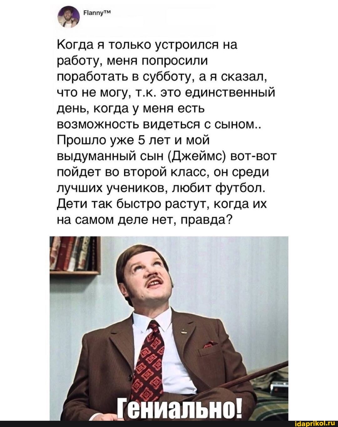 Когда я только устроился на работу, меня попросили поработать в субботу, а я сказал, что не могу, т.к. это единственный день, когда у меня есть возможность видеться с сыном..
Прошло уже 5 лет и мой выдуманный сын (Джеймс) вот-вот пойдет во второй класс, он среди лучших учеников, любит футбол.
Дети так быстро растут, когда их на самом деле нет, правда?
гениально!