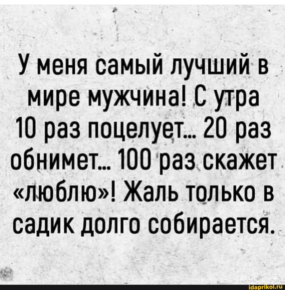 У меня самый лучший в мире мужчина! С утра
10 раз поцелует... 20 раз обнимет.. 100 раз. скажет
"ЛЮблю"! Жаль только в садик долго собирается.