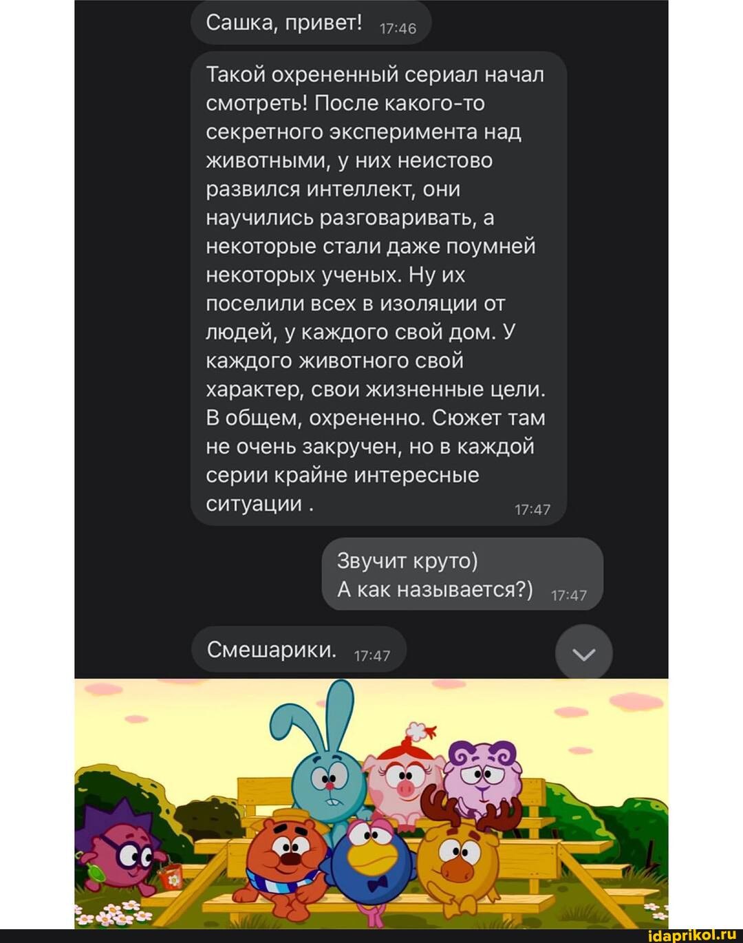 Сашка, Привет!
Такой охрененный сериал начал смотреть! После какого-то секретного эксперимента над животными, у них неистово развился интеллект, они научились разговаривать, а некоторые стали даже поумней некоторых ученых. Ну их поселили всех в изоляции от людей, у каждого свой дом. У каждого животного свой характер, свои жизненные цели.
общем, охрененно. Сюжет там не очень закручен, но в каждой серии крайне интересные ситуации
Звучит круто)
А как называется?)
Смешарики.