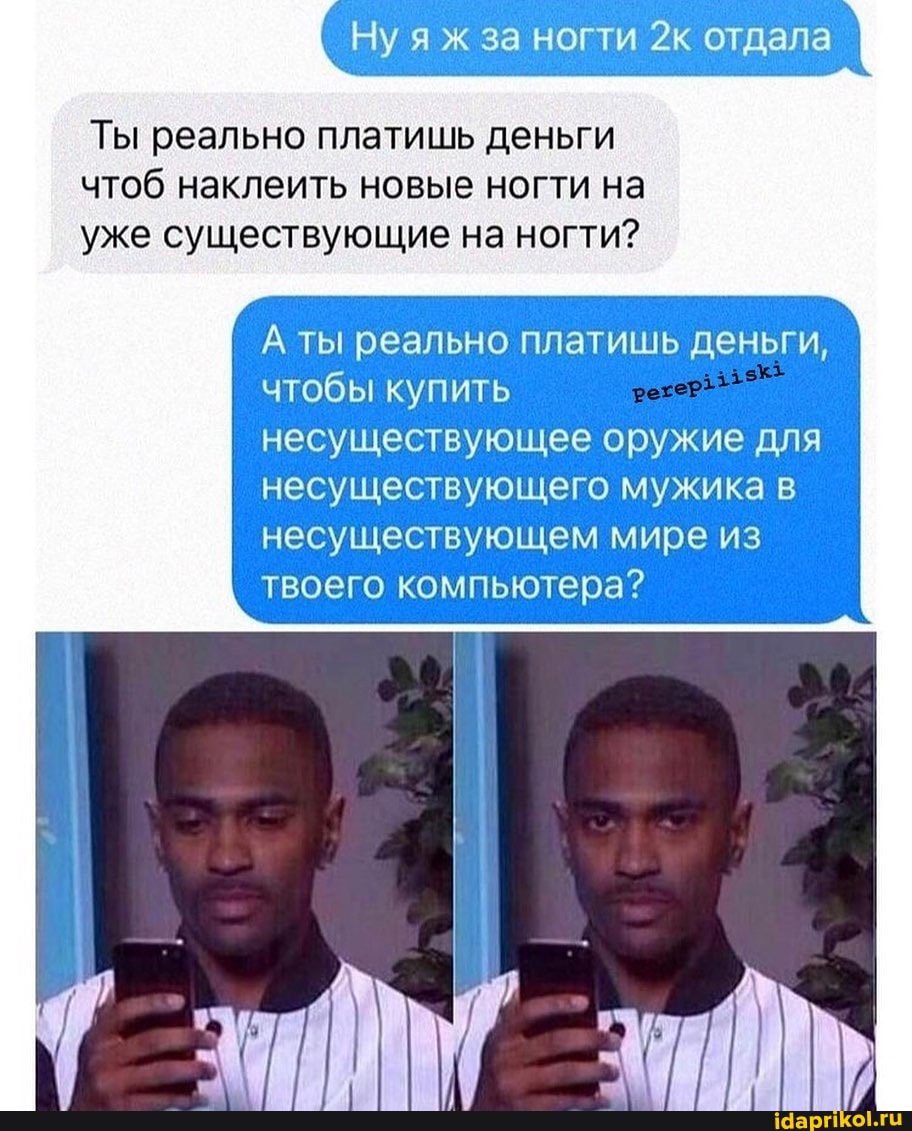 Ну яж за ногти отдала
Ты реально платишь деньги чтоб наклеить новые ногти на уже существующие на ногти?
А ты реально платишь деньги, чтобы купить несуществующее оружие для несуществующего мужика несуществующем мире из твоего компьютера?