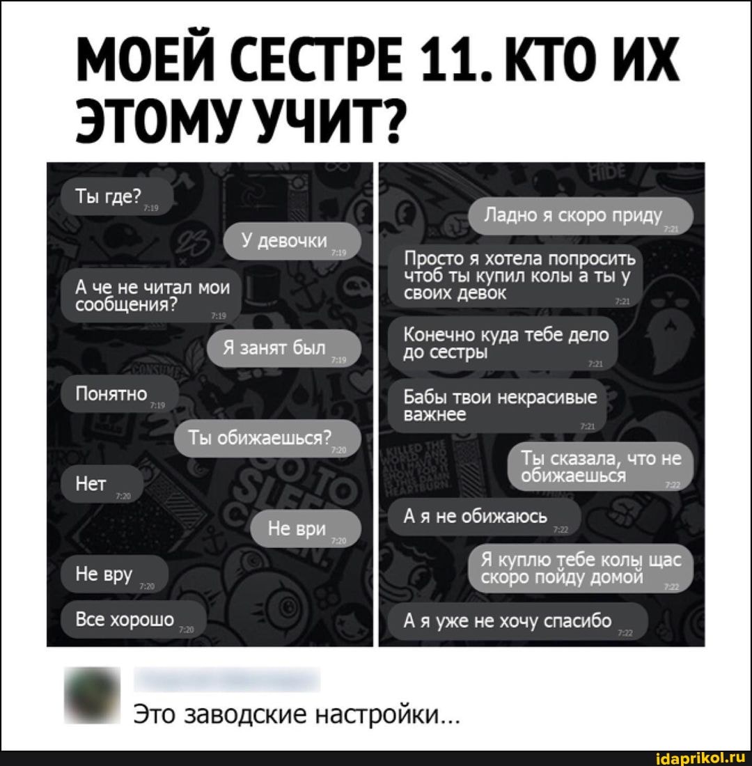 ИХ
Ты где?
ЭТОМУ УЧИТ?
У девочки
А че не читал мои
сообщения?
Я занят был
Понятно
Ты обижаешься?
Нет
Не вру
Все хорошо
Ладно я скоро приду
Просто я хотела попросить чтоб ты купил колы а ты у
своих девок
Конечно куда тебе дело до сестры
Бабы твои некрасивые
важнее
Ты сказала, что не обижаешься
Ая не обижаюсь
Я куплю тебе тебе колы щас скоро пойду домой
я уже не хочу спасибо
Это заводские настройки...