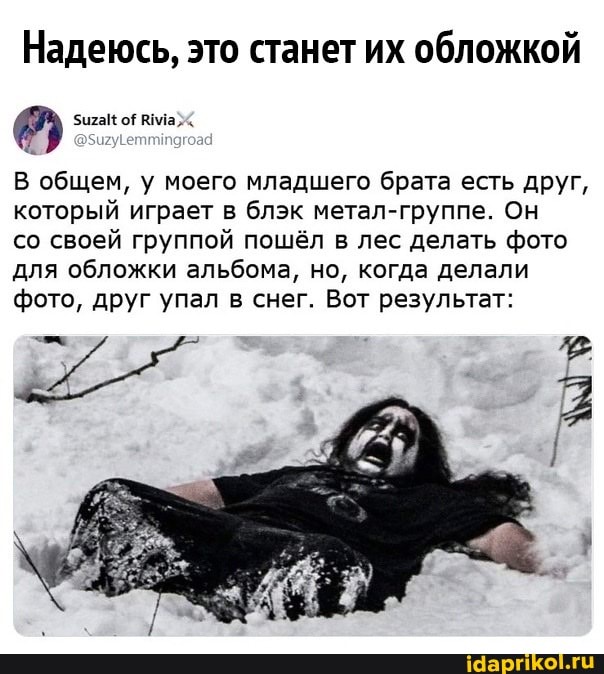 Надеюсь, это станет их обложкой
В общем, у моего младшего брата есть друг, который играет в блэк метал-группе. Он
со своей группой пошёл в лес делать фото для обложки альбома, но, когда делали фото, друг упал в снег. Вот результат: