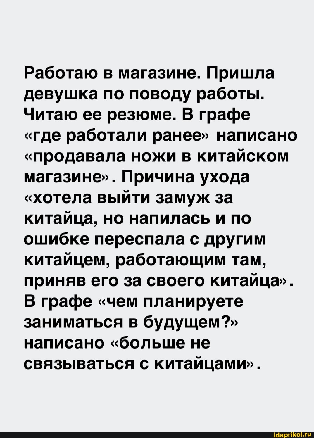 Работаю в магазине. Пришла девушка по поводу работы.
Читаю ее резюме. В} графе
"где работали ранее" написано
"продавала ножи в китайском магазине". Причина ухода
"хотела выйти замуж за китайца, но напилась и по ошибке переспала с другим китайцем, работающим там, приняв его за своего китайца".
В графе "чем планируете заниматься в будущем?" написано "больше не связываться с китайцами".