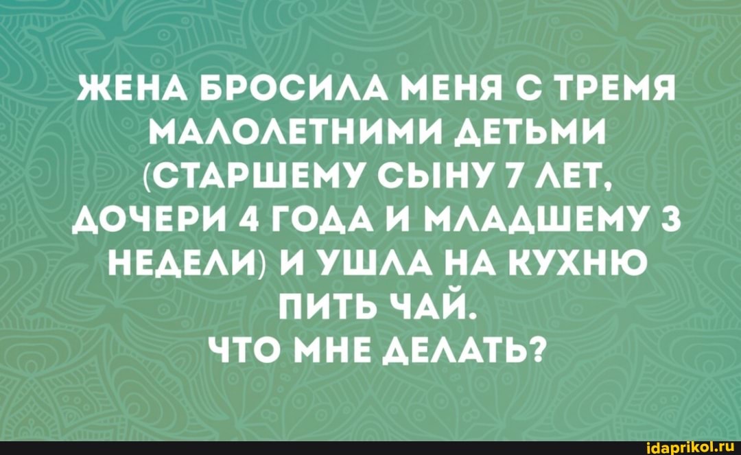 ЖЕНА БРОСИЛА МЕНЯ С ТРЕМЯ МАЛОЛЕТНИМИ ДЕТЬМИ
(СТАРШЕМУ СЫНУ 7 ЛЕТ,
ДОЧЕРИ 4 ГОДА И МЛАДШЕМУ 3
НЕДЕЛИ) И УШЛА НА КУХНЮ ПИТЬ ЧАЙ.
ЧТО МНЕ ДЕЛАТЬ?