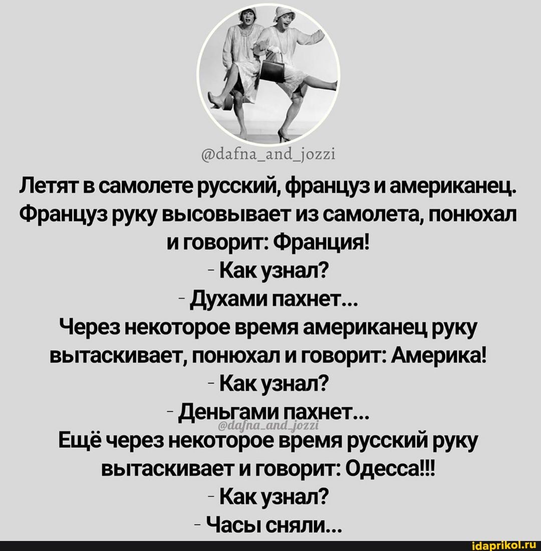 Летят в самолете русский, француз и американец.
Француз руку высовывает из самолета, понюхал иговорит: Франция!
- Как узнал?
- Духами пахнет...
Через некоторое время американец руку вытаскивает, понюхал и говорит: Америка!
- Как узнал?
- Деньгами пахнет...
Ещё через некоторое время русский руку вытаскивает и говорит: Одесса!!!
- Как узнал?
- Часыгснали _