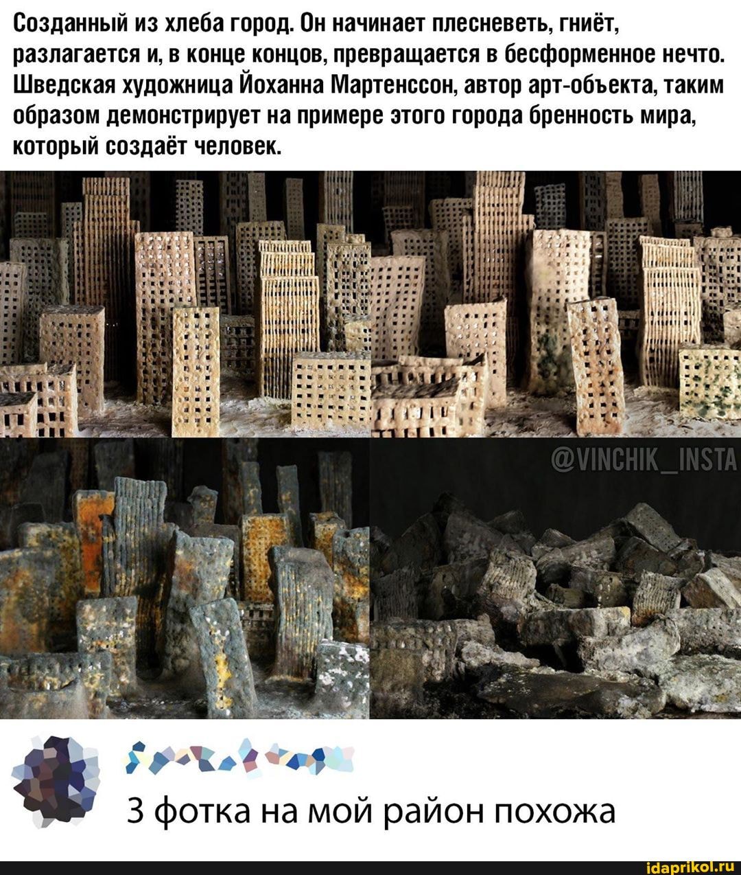 Созданный из хлеба город. Он начинает плесневеть, гниёт, разлагается и, в конце концов, превращается в бесформенное нечто.
Шведская художница Йоханна Мартенссон, автор арт-обекта, таким образом демонстрирует на примере этого города бренность мира, который создаёт человек.
3 фотка на мой район похожа