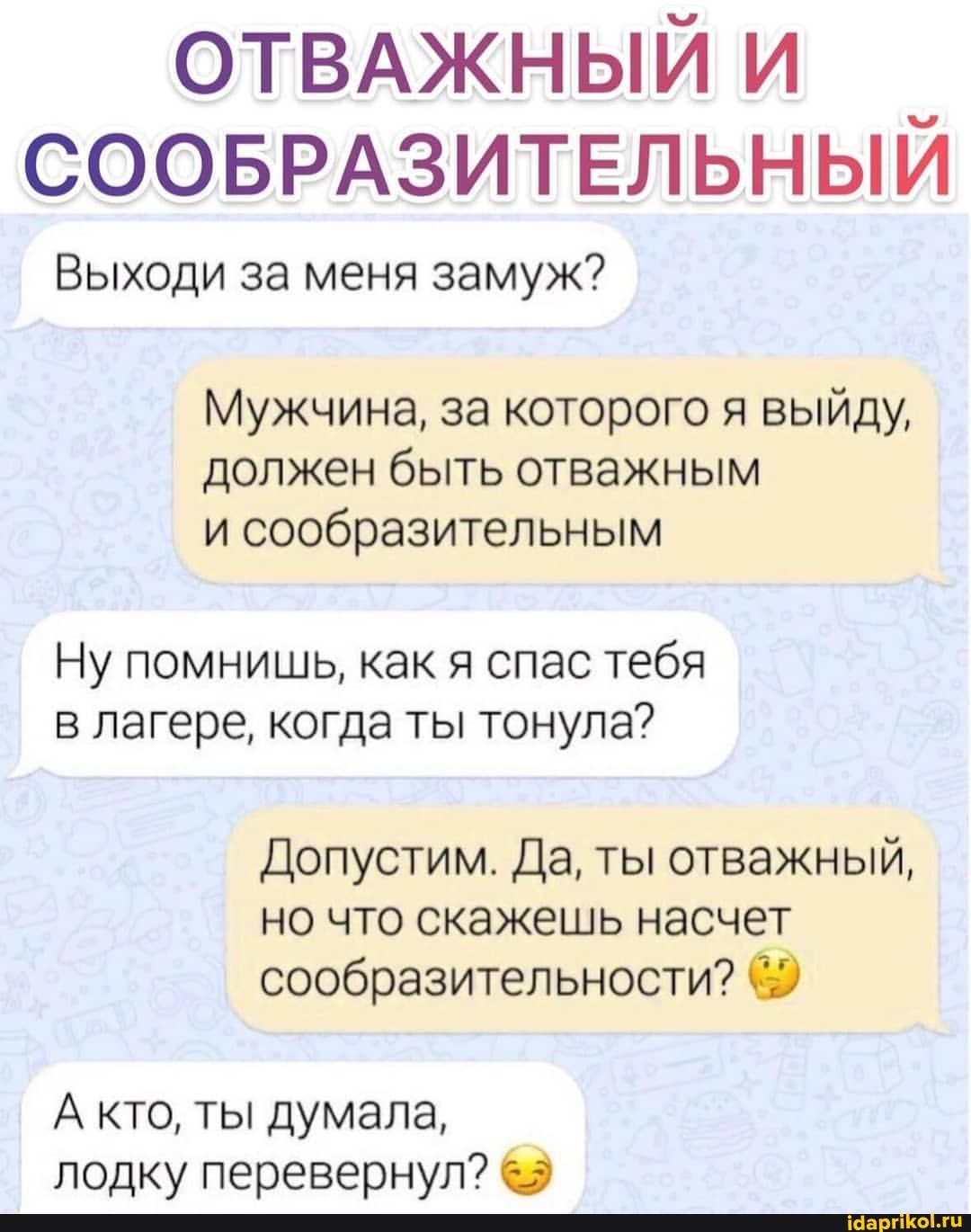 ОТВАЖНЫЙ И СООБРАЗИТЕЛЬНЫЙ
Выходи за меня замуж?
Мужчина, за которого я выйду, должен быть отважным и сообразительным
Ну помнишь, как я спас тебя в лагере, когда ты тонула?
Допустим. Да, ты отважный, но что скажешь насчет сообразительности?
А кто, ты думала, лодку перевернул?