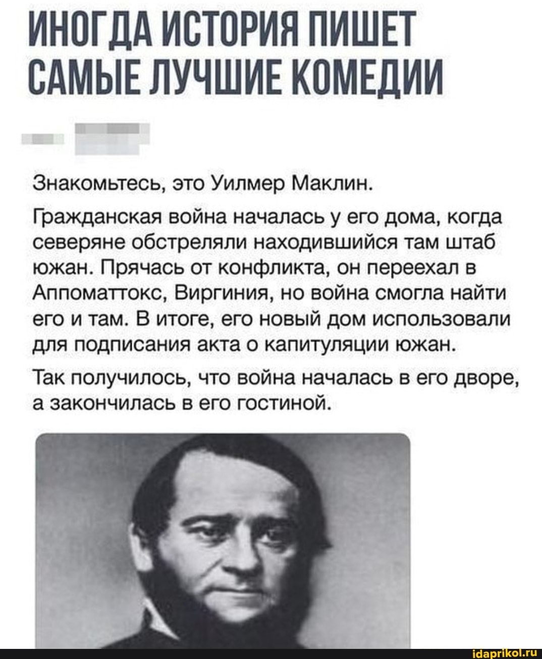ИНОГДА ИСТОРИЯ ПИШЕТ САМЫЕ ЛУЧШИЕ КОМЕДИИ
Знакомьтесь, это Уилмер Маклин.
Гражданская война началась у его дома, когда северяне обстреляли находившийся там штаб южан. Прячась от конфликта, он переехал в
Аппоматтокс, Виргиния, но война смогла найти его и там. В итоге, его новый дом использовали для подписания акта о капитуляции южан.
Так получилось, что война началась в его дворе, а закончилась в его гостиной.