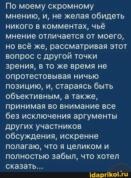 По моему скромному мнению, и, не желая обидеть никого в комментах, чьё мнение отличается от моего, но всё же, рассматривая этот вопрос с другой точки зрения, в то же время не опротестовывая ничью позицию, и, стараясь быть обективным, а также, принимая во внимание все без исключения аргументы других участников обсуждения, искренне полагаю, что я целиком и полностью забыл, что хотел сказать...