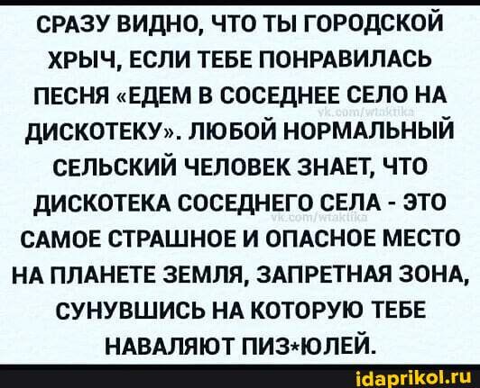 СРАЗУ ВИДНО, ЧТО ТЫ ГОРОДСКОЙ ХРЫЧ, ЕСЛИ ТЕБЕ ПОНРАВИЛАСЬ ПЕСНЯ "ЕДЕМ В СОСЕДНЕЕ СЕЛО НА ДИСКОТЕКУ". ЛЮБОЙ НОРМАЛЬНЫЙ СЕЛЬСКИЙ ЧЕЛОВЕК ЗНАЕТ, ЧТО ДИСКОТЕКА СОСЕДНЕГО СЕЛА - ЭТО САМОЕ СТРАШНОЕ И ОПАСНОЕ МЕСТО НА ПЛАНЕТЕ ЗЕМЛЯ, ЗАПРЕТНАЯ ЗОНА,
СУНУВШИСЬ НА КОТОРУЮ ТЕБЕ НАРАПЯЮТ ПИЗ.Ю ПЕЙ_