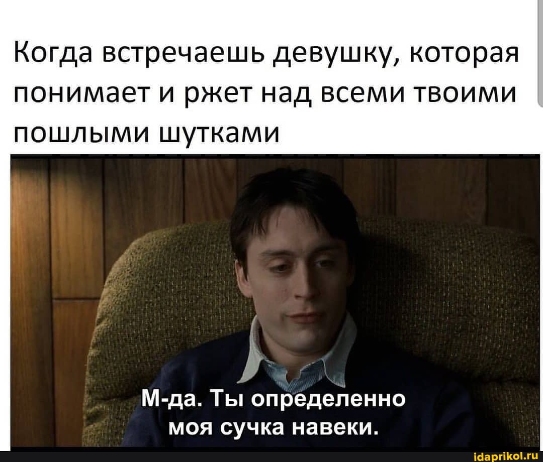 Когда встречаешь девушку, которая
понимает и ржет над всеми твоими пошлыми шутками
М-да. Ты определенно моя сучка навеки.