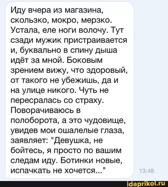 Иду вчера из магазина, скользко, мокро, мерзко.
Устала, еле ноги волочу. Тут сзади мужик пристраивается и, буквально в спину дыша идёт за мной. Боковым зрением вижу, что здоровый, от такого не убежишь, да и на улице никого. Чуть не пересралась со страху.
Поворачиваюсь в полоборота, а это чудовище, увидев мои ошалелые глаза, заявляет: "Девушка, не бойтесь, я просто по вашим следам иду. Ботинки новые, испачкать не хочется..."