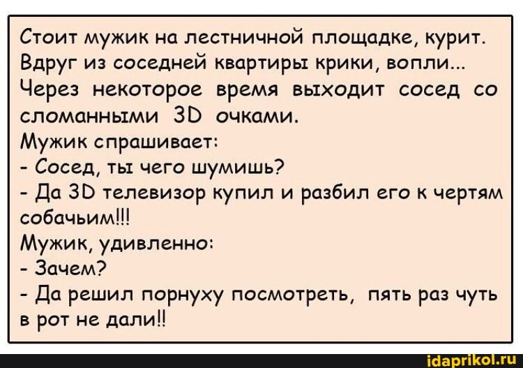 Стоит мужик на лестничной площадке, курит.
Вдруг из соседней квартиры крики, вопли...
Через некоторое время выходит сосед со сломанными ЭВ очками.
Мужик спрашивает:
- Сосед, ты чего шумишь?
- Да телевизор купил и разбил его к чертям собачьим!!!
Мужик, удивленно:
- Зачем?
- Да решил порнуху посмотреть, пять раз чуть в рот не дали!!